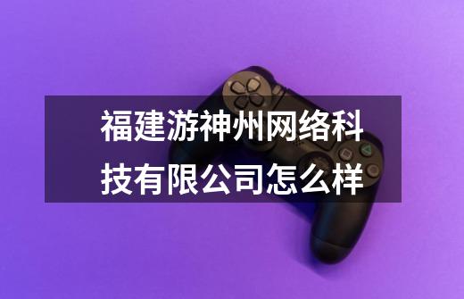 福建游神州网络科技有限公司怎么样-第1张-游戏信息-龙启网