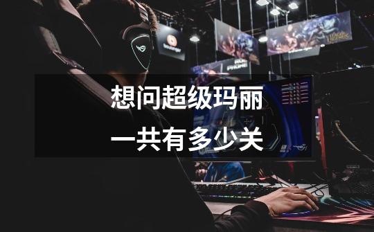 想问超级玛丽一共有多少关-第1张-游戏信息-龙启网