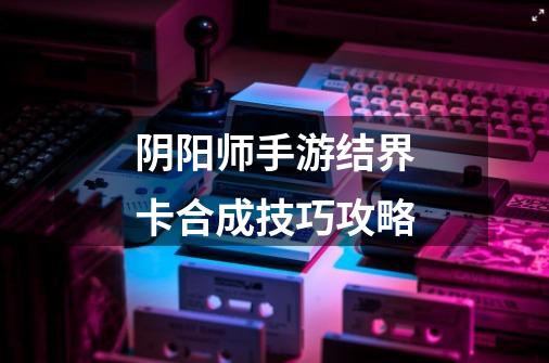 阴阳师手游结界卡合成技巧攻略-第1张-游戏信息-龙启网