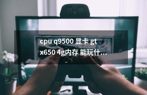cpu q9500 显卡 gtx650 4g内存 能玩什么游戏-第1张-游戏信息-龙启网