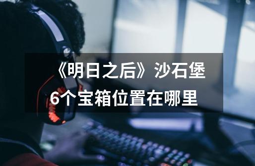《明日之后》沙石堡6个宝箱位置在哪里-第1张-游戏信息-龙启网