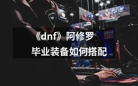 《dnf》阿修罗毕业装备如何搭配-第1张-游戏信息-龙启网