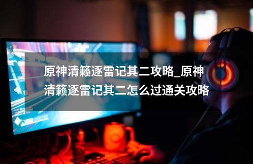 原神清籁逐雷记其二攻略_原神清籁逐雷记其二怎么过通关攻略-第1张-游戏信息-龙启网
