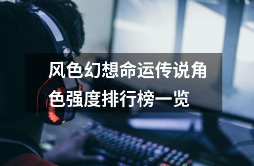 风色幻想命运传说角色强度排行榜一览-第1张-游戏信息-龙启网