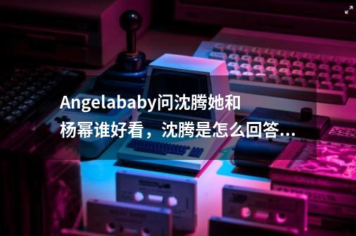 Angelababy问沈腾她和杨幂谁好看,沈腾是怎么回答的-第1张-游戏信息-龙启网