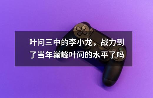 叶问三中的李小龙,战力到了当年巅峰叶问的水平了吗-第1张-游戏信息-龙启网