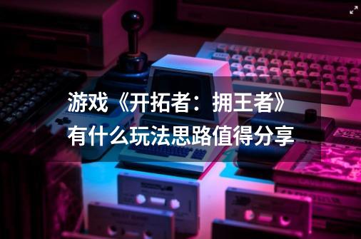 游戏《开拓者:拥王者》有什么玩法思路值得分享-第1张-游戏信息-龙启网