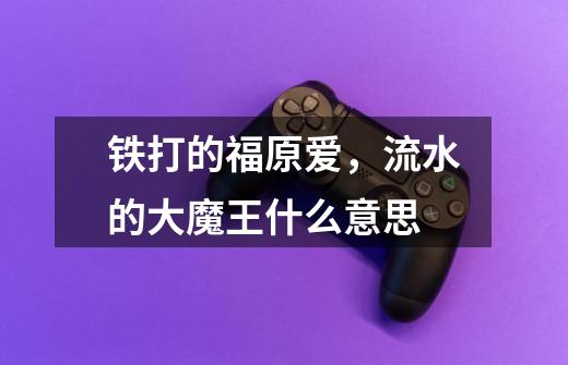 铁打的福原爱，流水的大魔王什么意思-第1张-游戏信息-龙启网