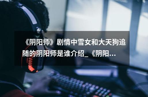 《阴阳师》剧情中雪女和大天狗追随的阴阳师是谁介绍_《阴阳师》剧情中雪女和大天狗追随的阴阳师是谁是什么-第1张-游戏信息-龙启网