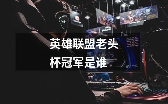 英雄联盟老头杯冠军是谁-第1张-游戏信息-龙启网