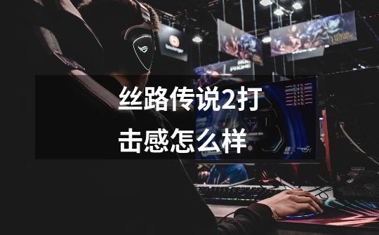 丝路传说2打击感怎么样-第1张-游戏信息-龙启网