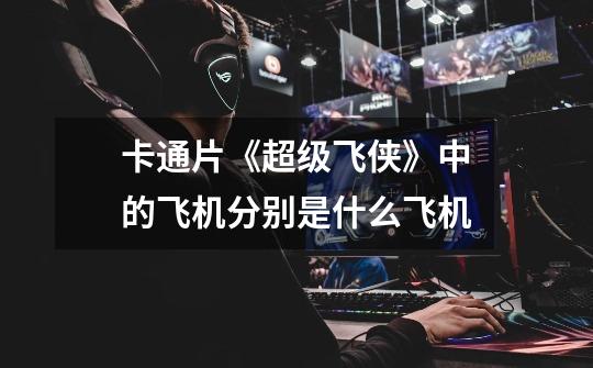 卡通片《超级飞侠》中的飞机分别是什么飞机-第1张-游戏信息-龙启网