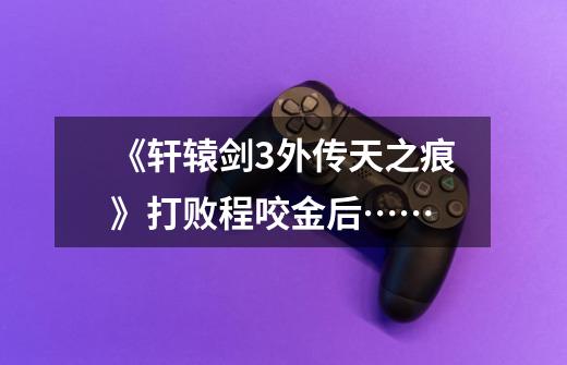 《轩辕剑3外传天之痕》打败程咬金后……-第1张-游戏信息-龙启网