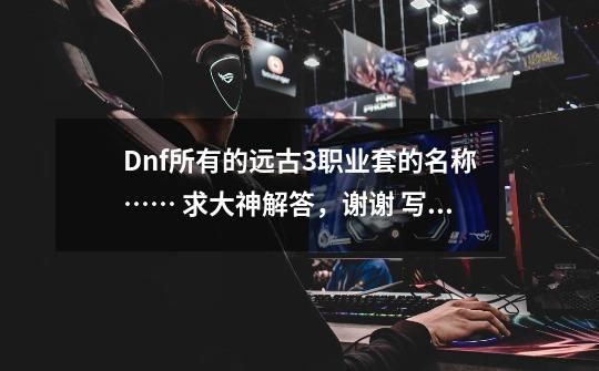 Dnf所有的远古3职业套的名称…… 求大神解答,谢谢 写名称就好了,附上对应职业-第1张-游戏信息-龙启网