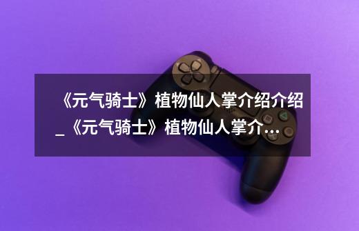 《元气骑士》植物仙人掌介绍介绍_《元气骑士》植物仙人掌介绍是什么-第1张-游戏信息-龙启网