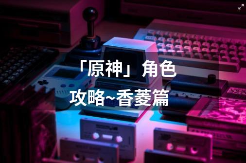 「原神」角色攻略~香菱篇-第1张-游戏信息-龙启网