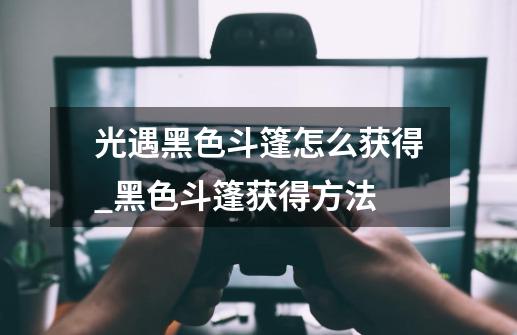 光遇黑色斗篷怎么获得_黑色斗篷获得方法-第1张-游戏信息-龙启网