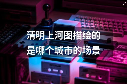 清明上河图描绘的是哪个城市的场景-第1张-游戏信息-龙启网