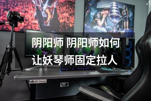 阴阳师 阴阳师如何让妖琴师固定拉人-第1张-游戏信息-龙启网