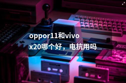 oppor11和vivox20哪个好,电抗用吗-第1张-游戏信息-龙启网