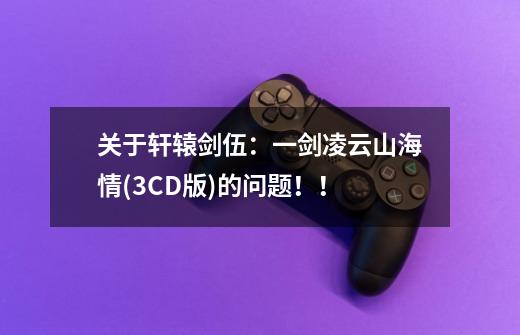 关于轩辕剑伍：一剑凌云山海情(3CD版)的问题！！-第1张-游戏信息-龙启网