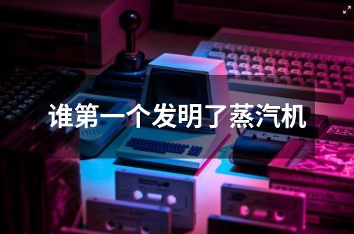 谁第一个发明了蒸汽机-第1张-游戏信息-龙启网