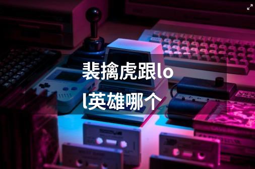 裴擒虎跟lol英雄哪个-第1张-游戏信息-龙启网
