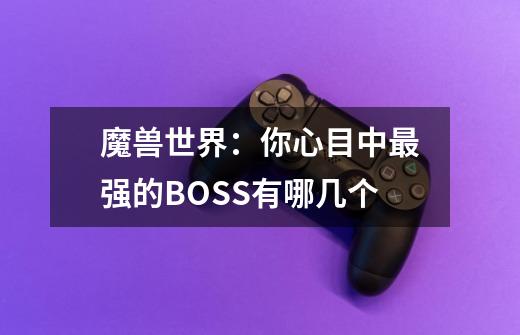 魔兽世界:你心目中最强的BOSS有哪几个-第1张-游戏信息-龙启网