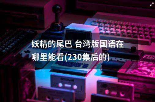 妖精的尾巴 台湾版国语在哪里能看(230集后的)-第1张-游戏信息-龙启网