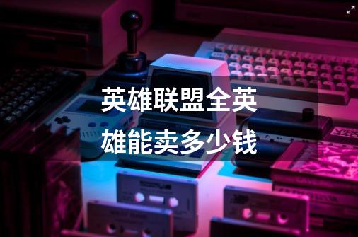 英雄联盟全英雄能卖多少钱-第1张-游戏信息-龙启网
