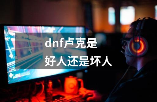 dnf卢克是好人还是坏人-第1张-游戏信息-龙启网