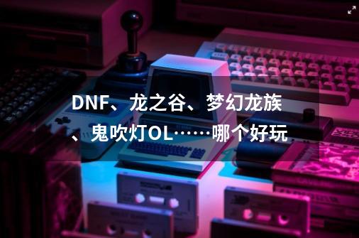 DNF、龙之谷、梦幻龙族、鬼吹灯OL……哪个好玩-第1张-游戏信息-龙启网