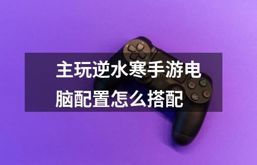 主玩逆水寒手游电脑配置怎么搭配-第1张-游戏信息-龙启网