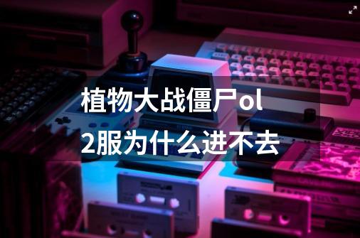 植物大战僵尸ol2服为什么进不去-第1张-游戏信息-龙启网