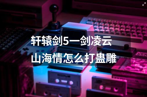 轩辕剑5一剑凌云山海情怎么打蛊雕-第1张-游戏信息-龙启网