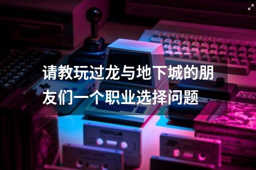 请教玩过龙与地下城的朋友们一个职业选择问题-第1张-游戏信息-龙启网