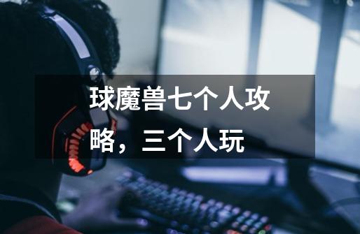 球魔兽七个人攻略,三个人玩-第1张-游戏信息-龙启网