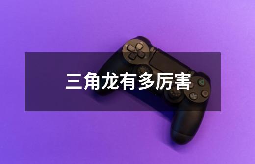 三角龙有多厉害-第1张-游戏信息-龙启网