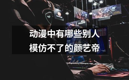 动漫中有哪些别人模仿不了的颜艺帝-第1张-游戏信息-龙启网
