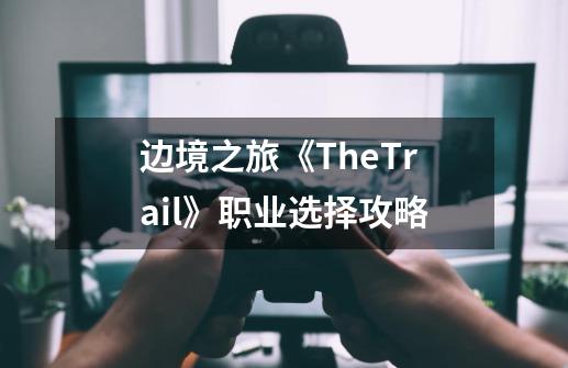 边境之旅《TheTrail》职业选择攻略-第1张-游戏信息-龙启网