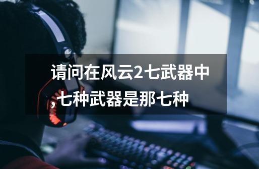 请问在风云2七武器中,七种武器是那七种-第1张-游戏信息-龙启网