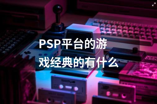 PSP平台的游戏经典的有什么-第1张-游戏信息-龙启网