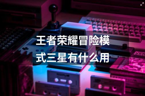 王者荣耀冒险模式三星有什么用-第1张-游戏信息-龙启网