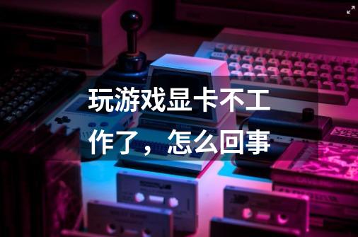 玩游戏显卡不工作了,怎么回事-第1张-游戏信息-龙启网