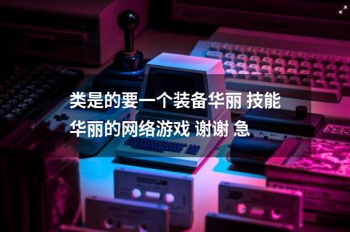 类是的要一个装备华丽 技能华丽的网络游戏 谢谢 急-第1张-游戏信息-龙启网