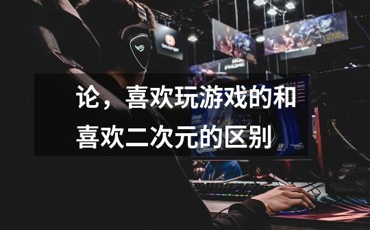 论,喜欢玩游戏的和喜欢二次元的区别-第1张-游戏信息-龙启网