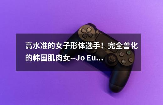 高水准的女子形体选手!完全兽化的韩国肌肉女--Jo Eun Jin-第1张-游戏信息-龙启网