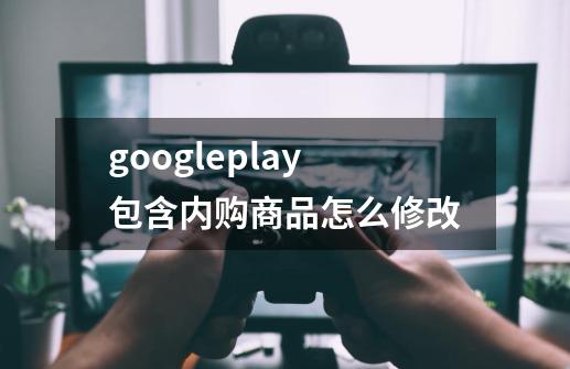 googleplay包含内购商品怎么修改-第1张-游戏信息-龙启网