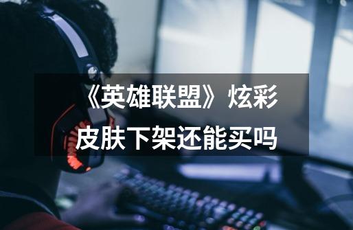 《英雄联盟》炫彩皮肤下架还能买吗-第1张-游戏信息-龙启网