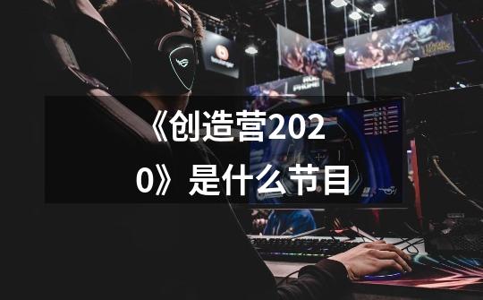 《创造营2020》是什么节目-第1张-游戏信息-龙启网